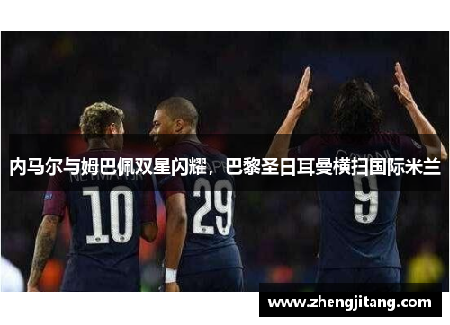 内马尔与姆巴佩双星闪耀，巴黎圣日耳曼横扫国际米兰