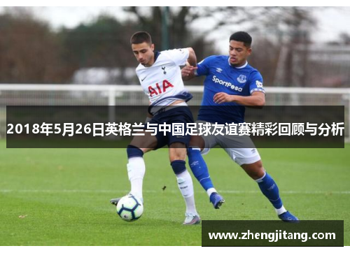 2018年5月26日英格兰与中国足球友谊赛精彩回顾与分析